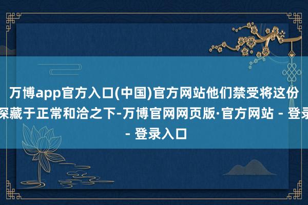 万博app官方入口(中国)官方网站他们禁受将这份情感深藏于正常和洽之下-万博官网网页版·官方网站 - 登录入口