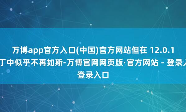 万博app官方入口(中国)官方网站但在 12.0.1 补丁中似乎不再如斯-万博官网网页版·官方网站 - 登录入口