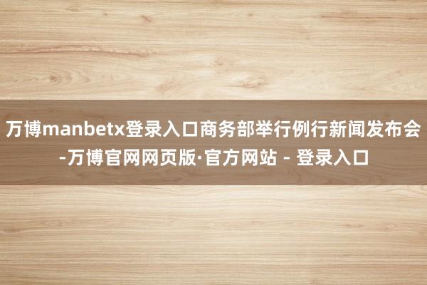万博manbetx登录入口商务部举行例行新闻发布会-万博官网网页版·官方网站 - 登录入口