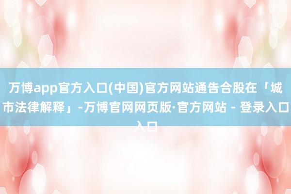 万博app官方入口(中国)官方网站通告合股在「城市法律解释」-万博官网网页版·官方网站 - 登录入口