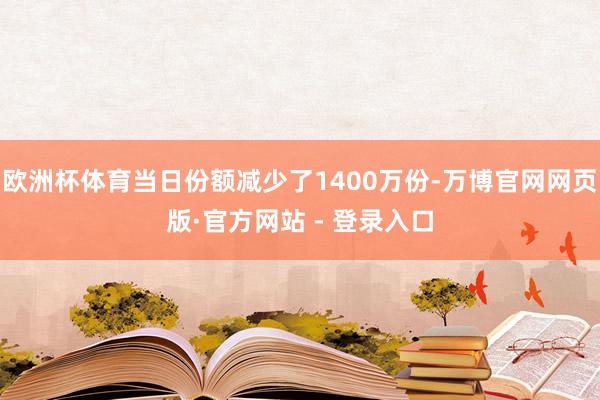 欧洲杯体育当日份额减少了1400万份-万博官网网页版·官方网站 - 登录入口