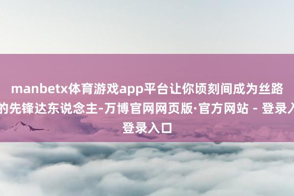 manbetx体育游戏app平台让你顷刻间成为丝路上的先锋达东说念主-万博官网网页版·官方网站 - 登录入口