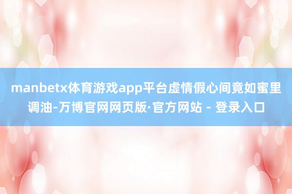 manbetx体育游戏app平台虚情假心间竟如蜜里调油-万博官网网页版·官方网站 - 登录入口