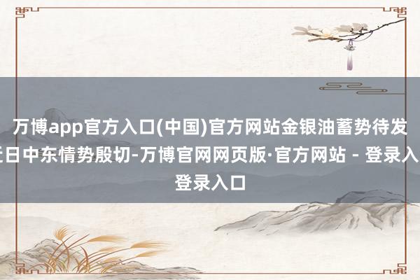 万博app官方入口(中国)官方网站金银油蓄势待发近日中东情势殷切-万博官网网页版·官方网站 - 登录入口
