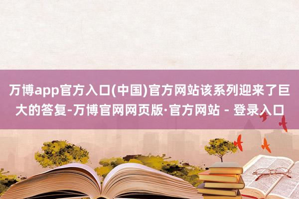 万博app官方入口(中国)官方网站该系列迎来了巨大的答复-万博官网网页版·官方网站 - 登录入口