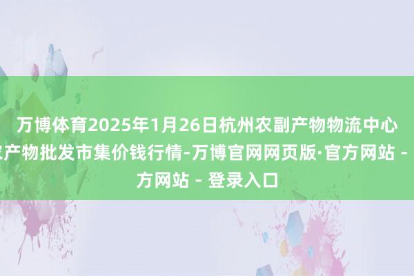 万博体育2025年1月26日杭州农副产物物流中心南庄兜农产物批发市集价钱行情-万博官网网页版·官方网站 - 登录入口