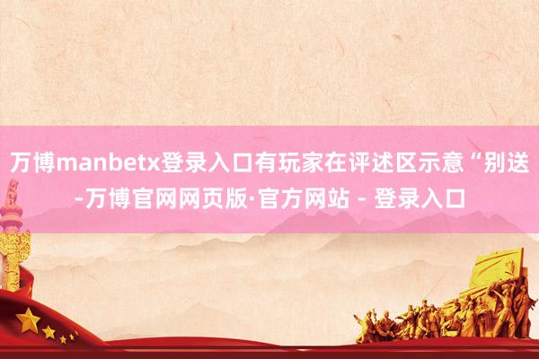 万博manbetx登录入口有玩家在评述区示意“别送-万博官网网页版·官方网站 - 登录入口