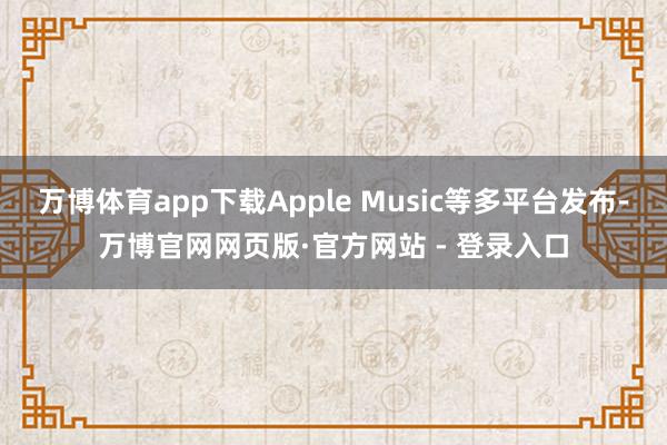 万博体育app下载Apple Music等多平台发布-万博官网网页版·官方网站 - 登录入口