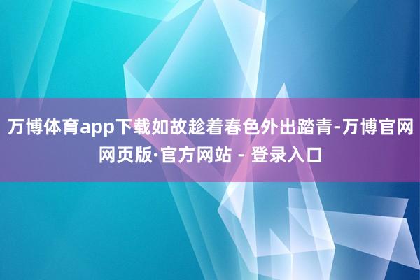 万博体育app下载如故趁着春色外出踏青-万博官网网页版·官方网站 - 登录入口