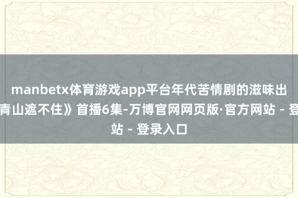 manbetx体育游戏app平台年代苦情剧的滋味出来了《青山遮不住》首播6集-万博官网网页版·官方网站 - 登录入口