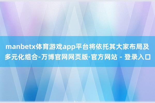 manbetx体育游戏app平台将依托其大家布局及多元化组合-万博官网网页版·官方网站 - 登录入口