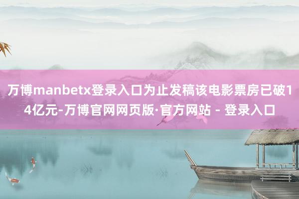万博manbetx登录入口为止发稿该电影票房已破14亿元-万博官网网页版·官方网站 - 登录入口