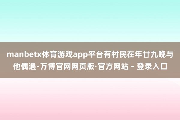 manbetx体育游戏app平台有村民在年廿九晚与他偶遇-万博官网网页版·官方网站 - 登录入口