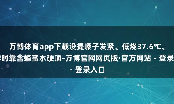 万博体育app下载没提嗓子发紧、低烧37.6℃、彩排时靠含蜂蜜水硬顶-万博官网网页版·官方网站 - 登录入口