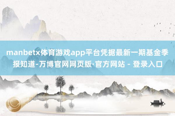 manbetx体育游戏app平台凭据最新一期基金季报知道-万博官网网页版·官方网站 - 登录入口