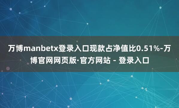 万博manbetx登录入口现款占净值比0.51%-万博官网网页版·官方网站 - 登录入口
