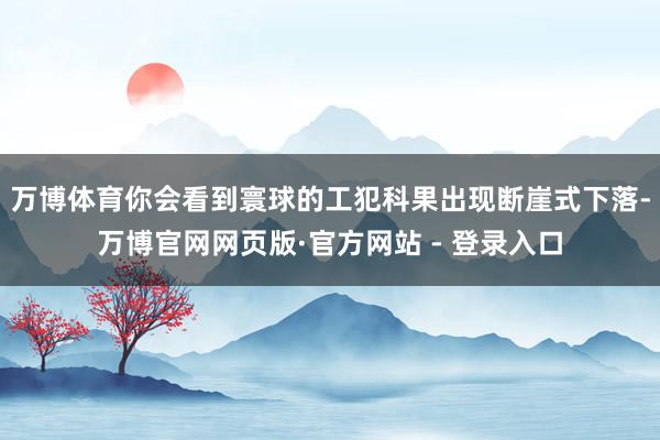 万博体育你会看到寰球的工犯科果出现断崖式下落-万博官网网页版·官方网站 - 登录入口