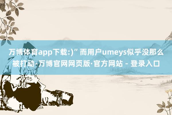 万博体育app下载:)”而用户umeys似乎没那么被打动-万博官网网页版·官方网站 - 登录入口
