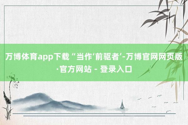 万博体育app下载 “当作‘前驱者’-万博官网网页版·官方网站 - 登录入口