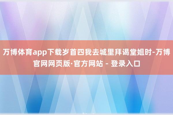 万博体育app下载岁首四我去城里拜谒堂姐时-万博官网网页版·官方网站 - 登录入口
