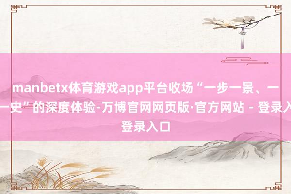 manbetx体育游戏app平台收场“一步一景、一影一史”的深度体验-万博官网网页版·官方网站 - 登录入口