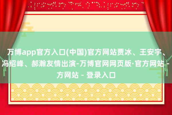 万博app官方入口(中国)官方网站贾冰、王安宇、陈永胜、冯绍峰、郝瀚友情出演-万博官网网页版·官方网站 - 登录入口