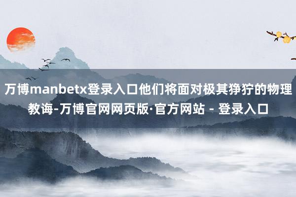 万博manbetx登录入口他们将面对极其狰狞的物理教诲-万博官网网页版·官方网站 - 登录入口