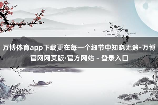 万博体育app下载更在每一个细节中知晓无遗-万博官网网页版·官方网站 - 登录入口