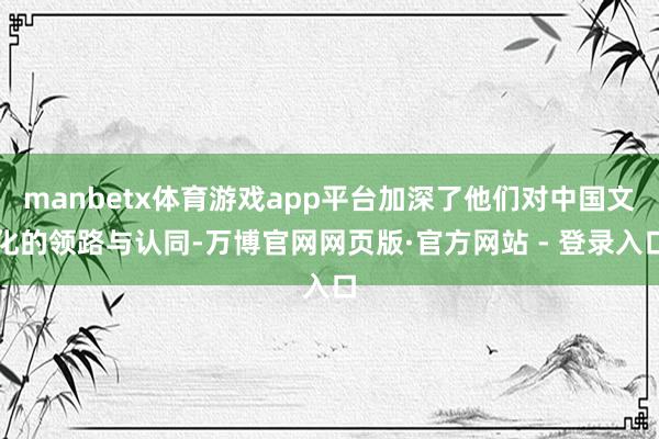 manbetx体育游戏app平台加深了他们对中国文化的领路与认同-万博官网网页版·官方网站 - 登录入口