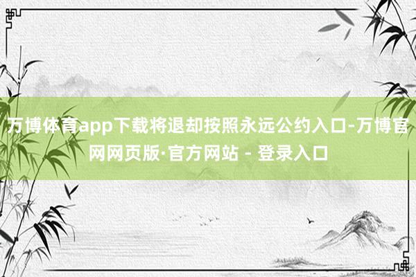 万博体育app下载将退却按照永远公约入口-万博官网网页版·官方网站 - 登录入口