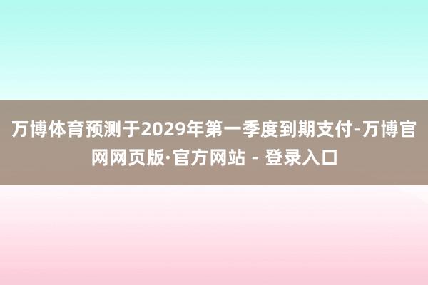 万博体育预测于2029年第一季度到期支付-万博官网网页版·官方网站 - 登录入口
