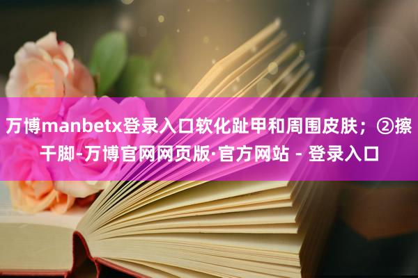 万博manbetx登录入口软化趾甲和周围皮肤;②擦干脚-万博官网网页版·官方网站 - 登录入口