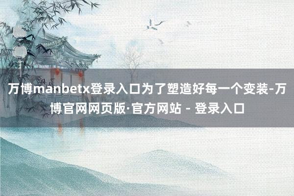 万博manbetx登录入口为了塑造好每一个变装-万博官网网页版·官方网站 - 登录入口