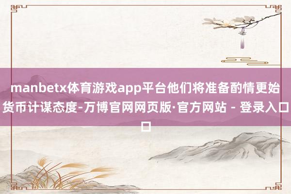 manbetx体育游戏app平台他们将准备酌情更始货币计谋态度-万博官网网页版·官方网站 - 登录入口