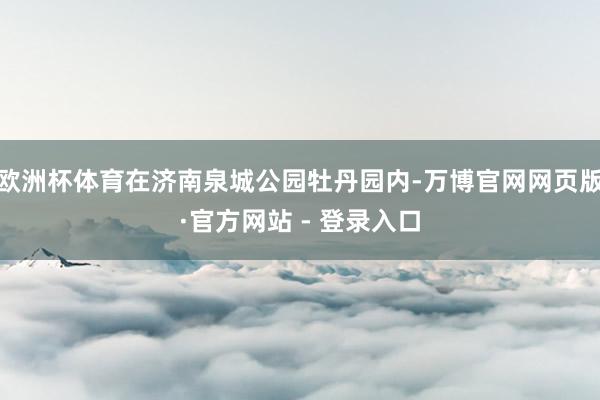 欧洲杯体育在济南泉城公园牡丹园内-万博官网网页版·官方网站 - 登录入口