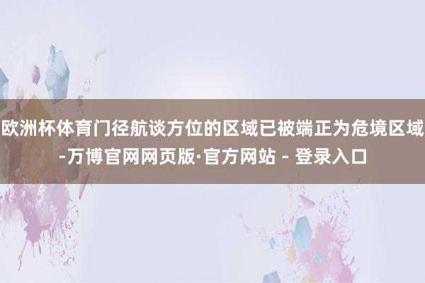 欧洲杯体育门径航谈方位的区域已被端正为危境区域-万博官网网页版·官方网站 - 登录入口