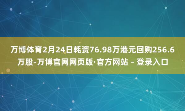 万博体育2月24日耗资76.98万港元回购256.6万股-万博官网网页版·官方网站 - 登录入口