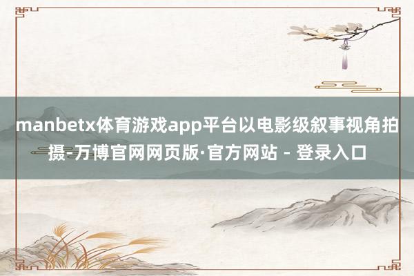 manbetx体育游戏app平台以电影级叙事视角拍摄-万博官网网页版·官方网站 - 登录入口