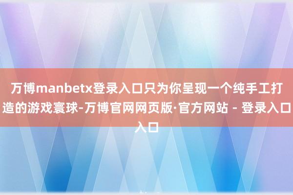 万博manbetx登录入口只为你呈现一个纯手工打造的游戏寰球-万博官网网页版·官方网站 - 登录入口