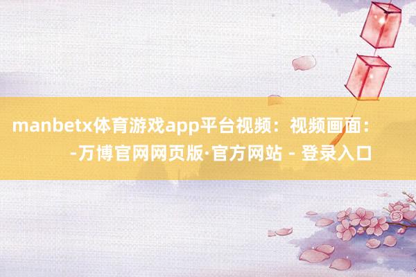 manbetx体育游戏app平台视频：视频画面：          -万博官网网页版·官方网站 - 登录入口