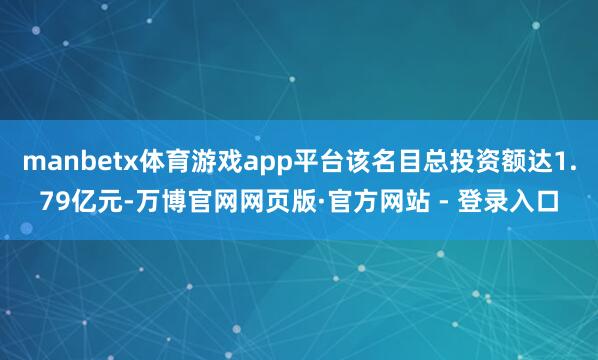 manbetx体育游戏app平台该名目总投资额达1.79亿元-万博官网网页版·官方网站 - 登录入口