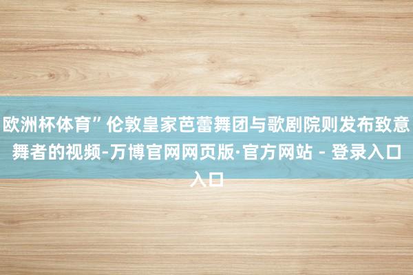 欧洲杯体育”伦敦皇家芭蕾舞团与歌剧院则发布致意舞者的视频-万博官网网页版·官方网站 - 登录入口