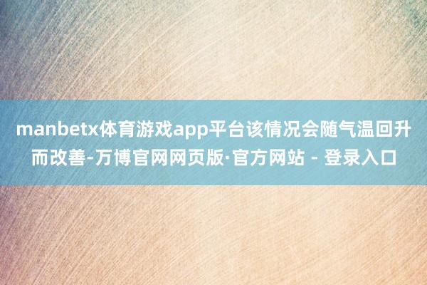manbetx体育游戏app平台该情况会随气温回升而改善-万博官网网页版·官方网站 - 登录入口