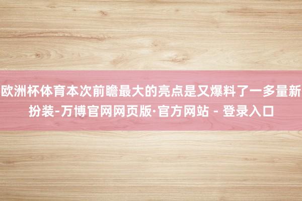 欧洲杯体育本次前瞻最大的亮点是又爆料了一多量新扮装-万博官网网页版·官方网站 - 登录入口
