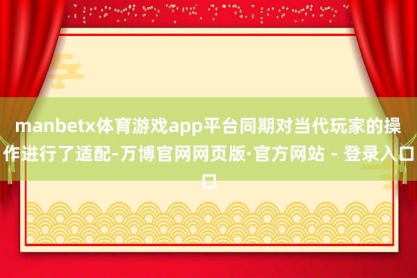 manbetx体育游戏app平台同期对当代玩家的操作进行了适配-万博官网网页版·官方网站 - 登录入口