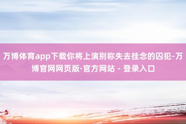 万博体育app下载你将上演别称失去挂念的囚犯-万博官网网页版·官方网站 - 登录入口