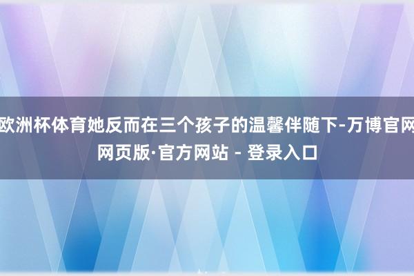 欧洲杯体育她反而在三个孩子的温馨伴随下-万博官网网页版·官方网站 - 登录入口