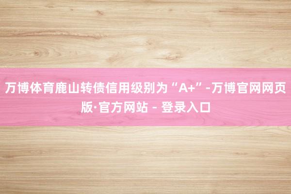 万博体育鹿山转债信用级别为“A+”-万博官网网页版·官方网站 - 登录入口