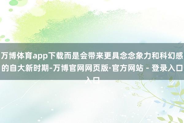 万博体育app下载而是会带来更具念念象力和科幻感的自大新时期-万博官网网页版·官方网站 - 登录入口