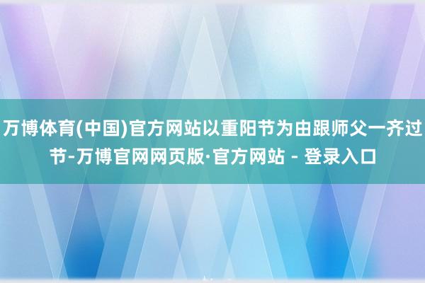 万博体育(中国)官方网站以重阳节为由跟师父一齐过节-万博官网网页版·官方网站 - 登录入口